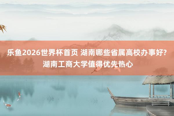 乐鱼2026世界杯首页 湖南哪些省属高校办事好? 湖南工商大学值得优先热心