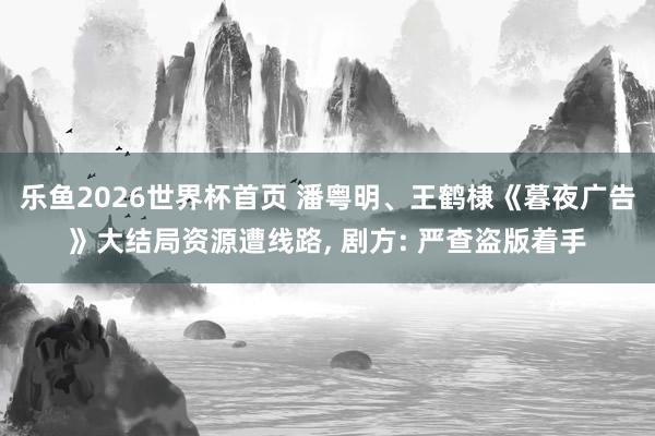 乐鱼2026世界杯首页 潘粤明、王鹤棣《暮夜广告》大结局资源遭线路, 剧方: 严查盗版着手
