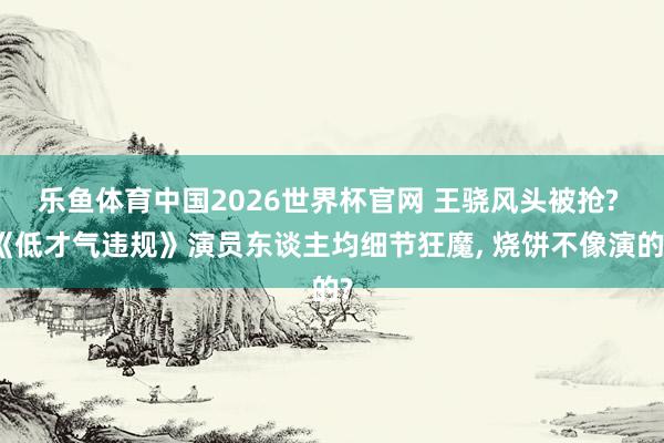 乐鱼体育中国2026世界杯官网 王骁风头被抢? 《低才气违规》演员东谈主均细节狂魔， 烧饼不像演的?
