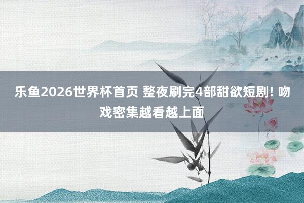 乐鱼2026世界杯首页 整夜刷完4部甜欲短剧! 吻戏密集越看越上面