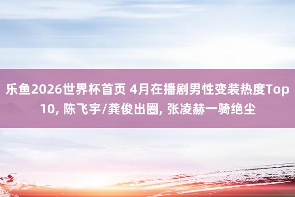 乐鱼2026世界杯首页 4月在播剧男性变装热度Top10， 陈飞宇/龚俊出圈， 张凌赫一骑绝尘