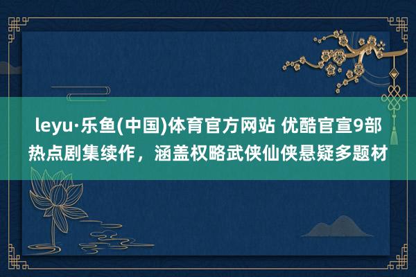 leyu·乐鱼(中国)体育官方网站 优酷官宣9部热点剧集续作，涵盖权略武侠仙侠悬疑多题材