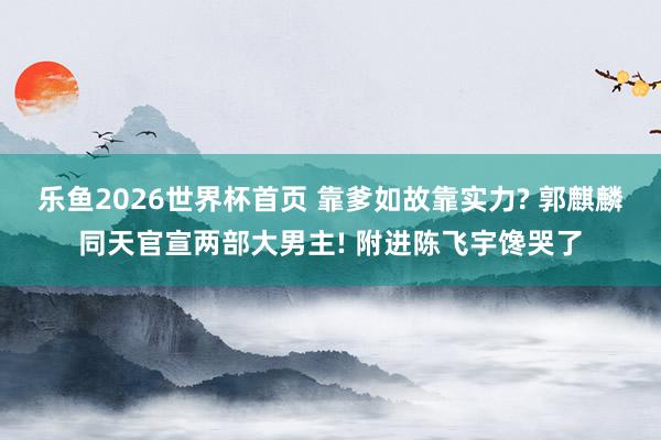 乐鱼2026世界杯首页 靠爹如故靠实力? 郭麒麟同天官宣两部大男主! 附进陈飞宇馋哭了