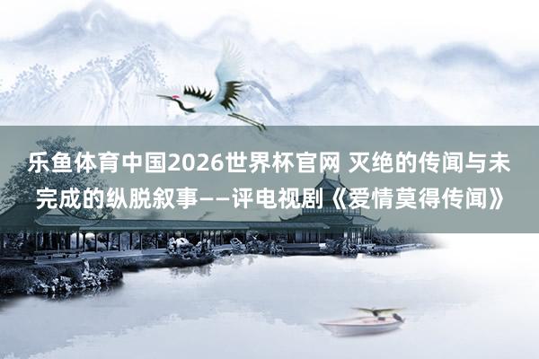 乐鱼体育中国2026世界杯官网 灭绝的传闻与未完成的纵脱叙事——评电视剧《爱情莫得传闻》