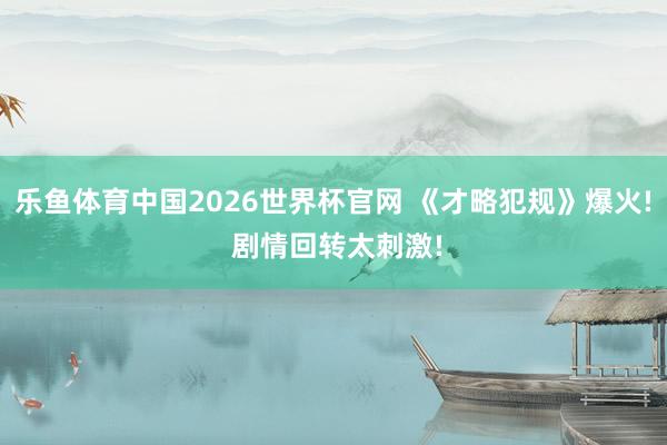 乐鱼体育中国2026世界杯官网 《才略犯规》爆火! 剧情回转太刺激!