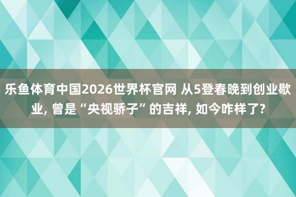 乐鱼体育中国2026世界杯官网 从5登春晚到创业歇业， 曾是“央视骄子”的吉祥， 如今咋样了?