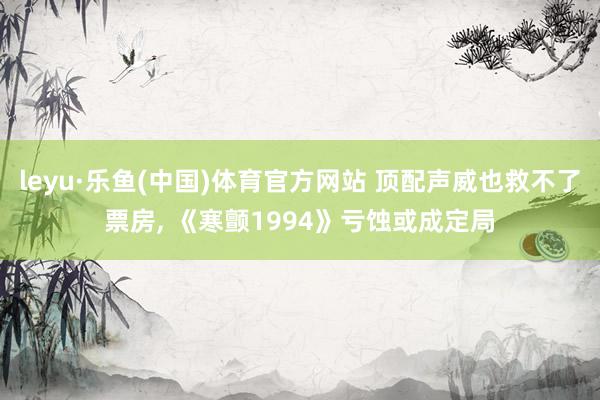 leyu·乐鱼(中国)体育官方网站 顶配声威也救不了票房， 《寒颤1994》亏蚀或成定局