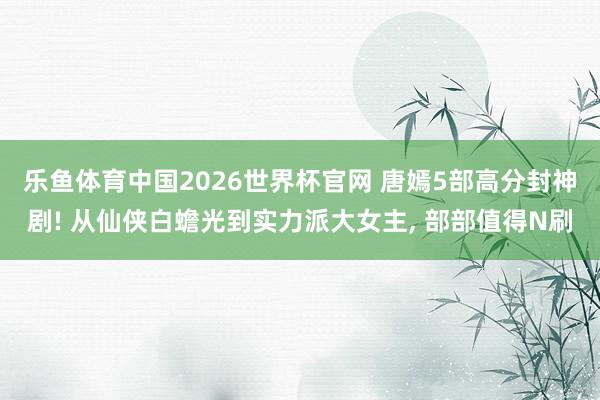乐鱼体育中国2026世界杯官网 唐嫣5部高分封神剧! 从仙侠白蟾光到实力派大女主, 部部值得N刷