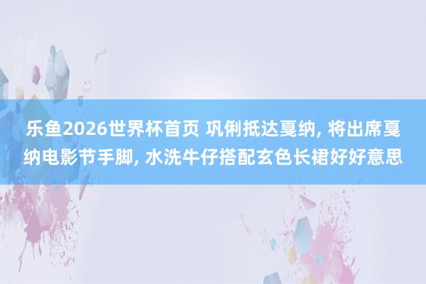 乐鱼2026世界杯首页 巩俐抵达戛纳， 将出席戛纳电影节手脚，<a href=