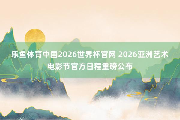 乐鱼体育中国2026世界杯官网 2026亚洲艺术电影节官方日程重磅公布