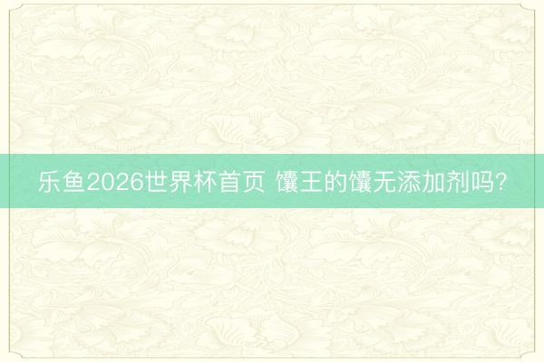 乐鱼2026世界杯首页 馕王的馕无添加剂吗？