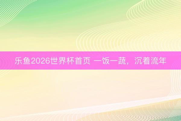 乐鱼2026世界杯首页 一饭一蔬,沉着流年