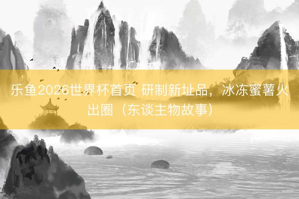 乐鱼2026世界杯首页 研制新址品，冰冻蜜薯火出圈（东谈主物故事）