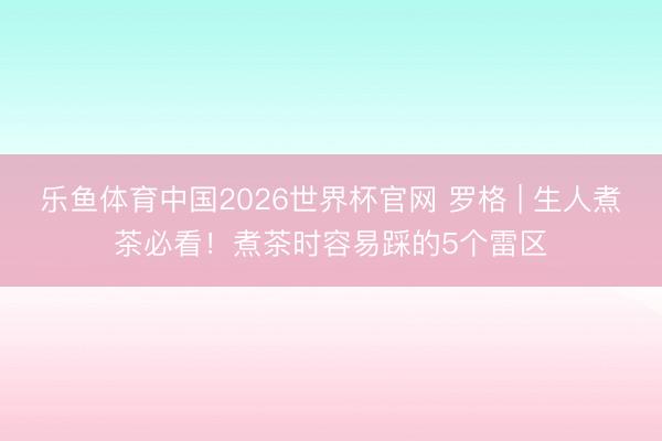 乐鱼体育中国2026世界杯官网 罗格 | 生人煮茶必看！煮茶时容易踩的5个雷区