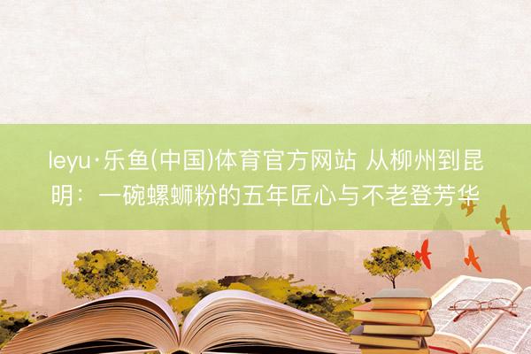 leyu·乐鱼(中国)体育官方网站 从柳州到昆明：一碗螺蛳粉的五年匠心与不老登芳华