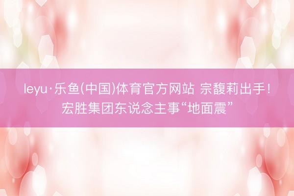leyu·乐鱼(中国)体育官方网站 宗馥莉出手！宏胜集团东说念主事“地面震”