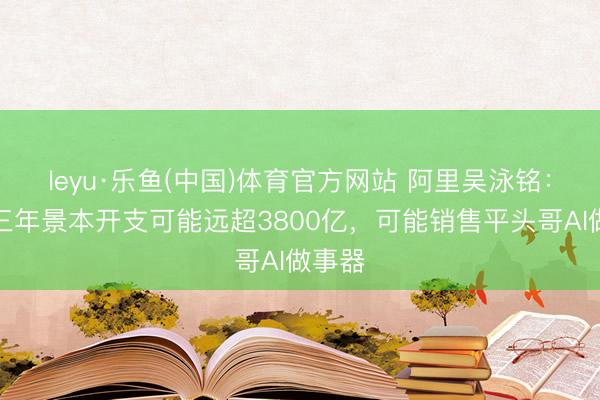 leyu·乐鱼(中国)体育官方网站 阿里吴泳铭：改日三年景本开支可能远超3800亿，可能销售平头哥AI做事器