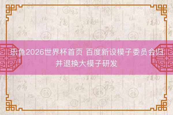 乐鱼2026世界杯首页 百度新设模子委员会归并退换大模子研发