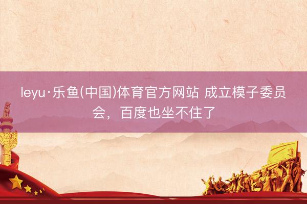 leyu·乐鱼(中国)体育官方网站 成立模子委员会，百度也坐不住了