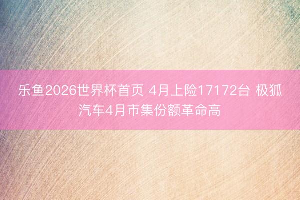 乐鱼2026世界杯首页 4月上险17172台 极狐汽车4月市集份额革命高