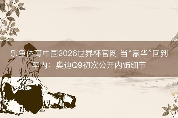 乐鱼体育中国2026世界杯官网 当“豪华”回到车内：奥迪Q9初次公开内饰细节