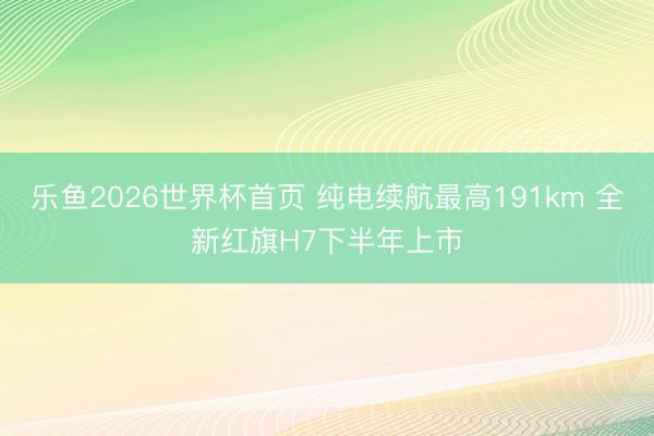 乐鱼2026世界杯首页 纯电续航最高191km 全新红旗H7下半年上市