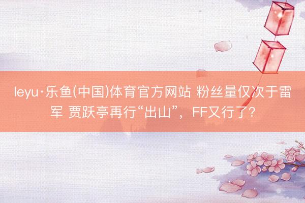 leyu·乐鱼(中国)体育官方网站 粉丝量仅次于雷军 贾跃亭再行“出山”，FF又行了？
