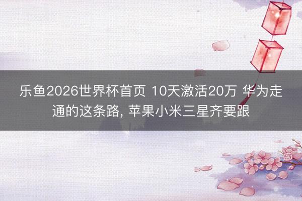 乐鱼2026世界杯首页 10天激活20万 华为走通的这条路, 苹果小米三星齐要跟