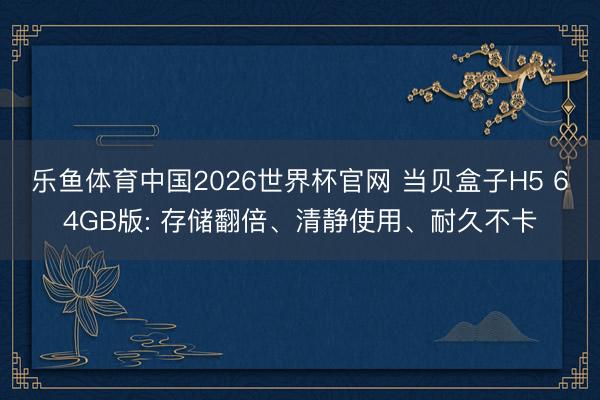 乐鱼体育中国2026世界杯官网 当贝盒子H5 64GB版: 存储翻倍、清静使用、耐久不卡