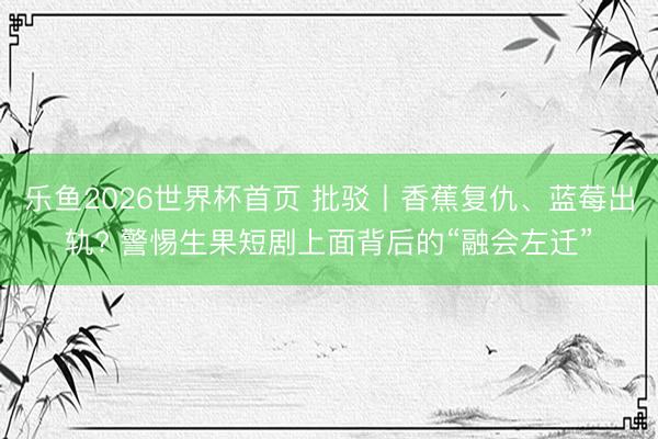 乐鱼2026世界杯首页 批驳丨香蕉复仇、蓝莓出轨? 警惕生果短剧上面背后的“融会左迁”
