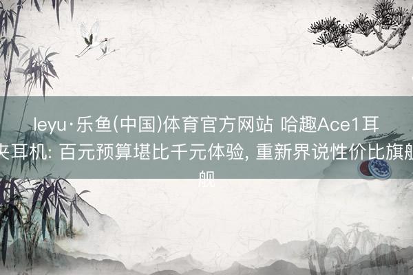 leyu·乐鱼(中国)体育官方网站 哈趣Ace1耳夹耳机: 百元预算堪比千元体验， 重新界说性价比旗舰