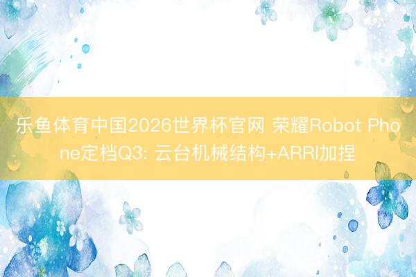 乐鱼体育中国2026世界杯官网 荣耀Robot Phone定档Q3: 云台机械结构+ARRI加捏