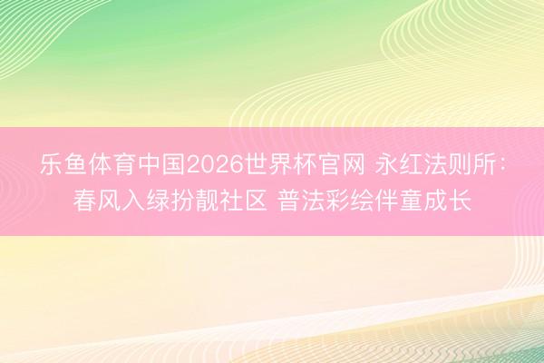 乐鱼体育中国2026世界杯官网 永红法则所：春风入绿扮靓社区 普法彩绘伴童成长