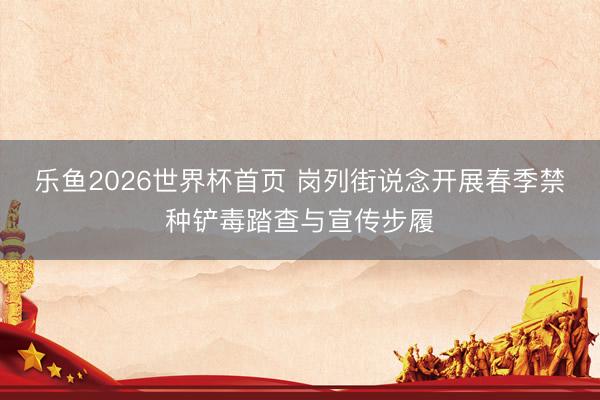 乐鱼2026世界杯首页 岗列街说念开展春季禁种铲毒踏查与宣传步履
