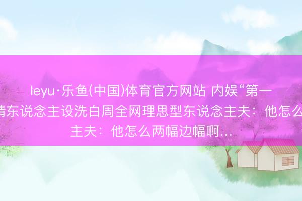 leyu·乐鱼(中国)体育官方网站 内娱“第一渣男”，靠深情东说念主设洗白周全网理思型东说念主夫：他怎么两幅边幅啊…
