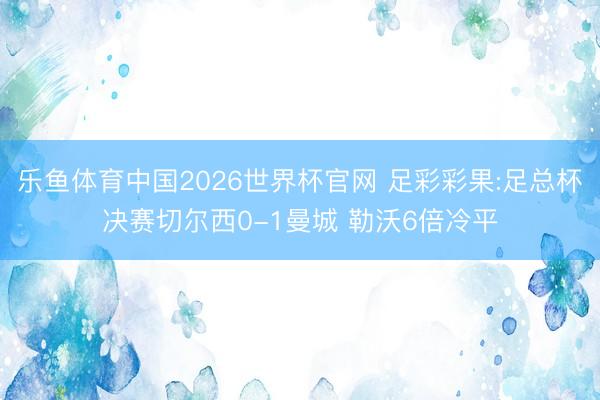 乐鱼体育中国2026世界杯官网 足彩彩果:足总杯决赛切尔西0-1曼城 勒沃6倍冷平