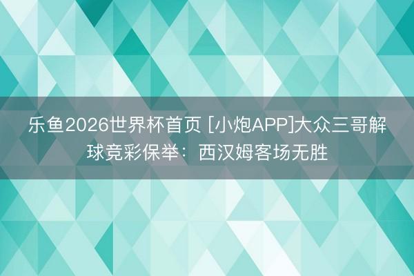 乐鱼2026世界杯首页 [小炮APP]大众三哥解球竞彩保举：西汉姆客场无胜