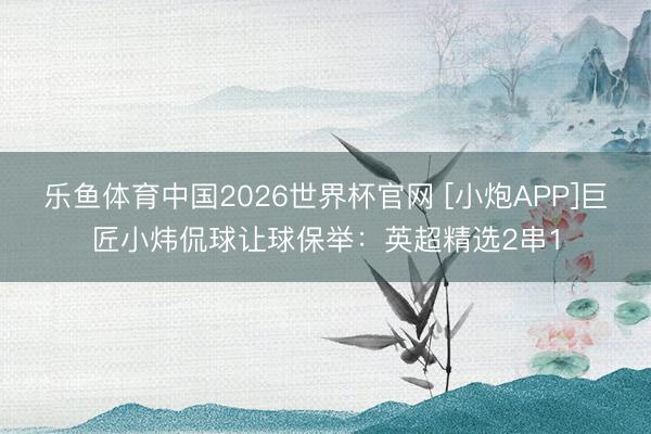 乐鱼体育中国2026世界杯官网 [小炮APP]巨匠小炜侃球让球保举：英超精选2串1