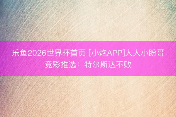 乐鱼2026世界杯首页 [小炮APP]人人小盼哥竞彩推选：特尔斯达不败