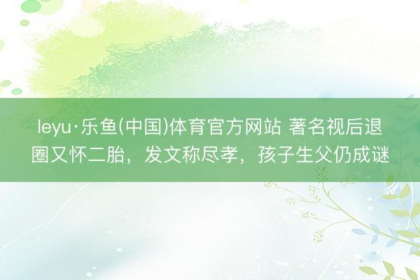 leyu·乐鱼(中国)体育官方网站 著名视后退圈又怀二胎，发文称尽孝，孩子生父仍成谜