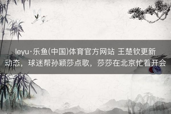 leyu·乐鱼(中国)体育官方网站 王楚钦更新动态，球迷帮孙颖莎点歌，莎莎在北京忙着开会