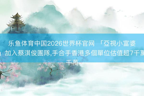 乐鱼体育中国2026世界杯官网 「亞視小富婆」加入蔡淇俊團隊，手合手香港多個單位估值超7千萬