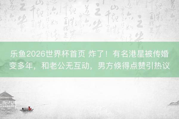 乐鱼2026世界杯首页 炸了！有名港星被传婚变多年，和老公无互动，男方倏得点赞引热议