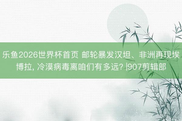 乐鱼2026世界杯首页 邮轮暴发汉坦、非洲再现埃博拉， 冷漠病毒离咱们有多远? |907剪辑部
