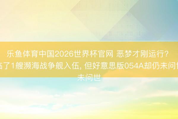 乐鱼体育中国2026世界杯官网 恶梦才刚运行? 临了1艘濒海战争舰入伍， 但好意思版054A却仍未问世