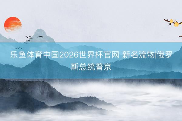 乐鱼体育中国2026世界杯官网 新名流物|俄罗斯总统普京