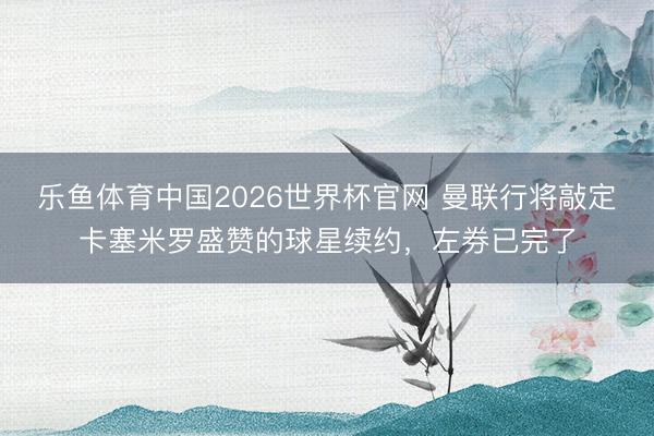 乐鱼体育中国2026世界杯官网 曼联行将敲定卡塞米罗盛赞的球星续约，左券已完了