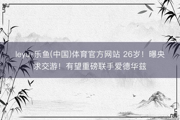 leyu·乐鱼(中国)体育官方网站 26岁!曝央求交游!有望重磅联手爱德华兹