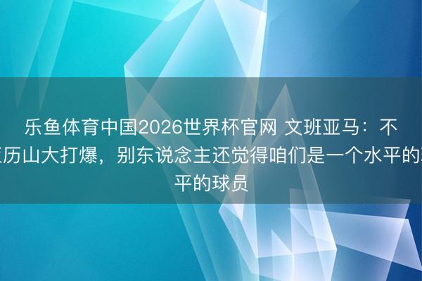 乐鱼体育中国2026世界杯官网 文班亚马:不把亚历山大打爆,别东说念主还觉得咱们是一个水平的球员