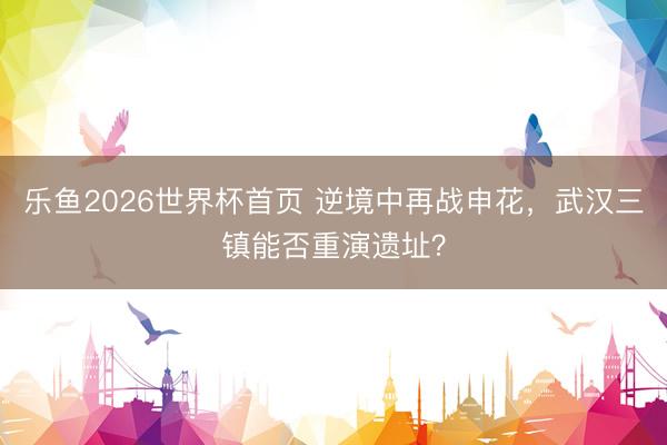 乐鱼2026世界杯首页 逆境中再战申花，武汉三镇能否重演遗址？